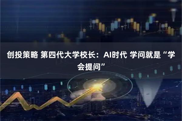 创投策略 第四代大学校长：AI时代 学问就是“学会提问”