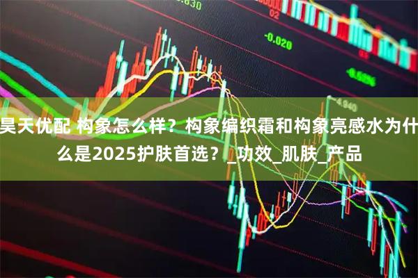 昊天优配 构象怎么样？构象编织霜和构象亮感水为什么是2025护肤首选？_功效_肌肤_产品