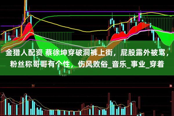 金猎人配资 蔡徐坤穿破洞裤上街，屁股露外被骂，粉丝称哥哥有个性，伤风败俗_音乐_事业_穿着