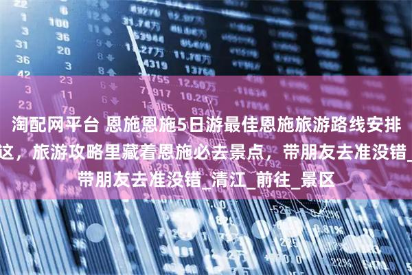 淘配网平台 恩施恩施5日游最佳恩施旅游路线安排！暑假避暑就来这，旅游攻略里藏着恩施必去景点，带朋友去准没错_清江_前往_景区