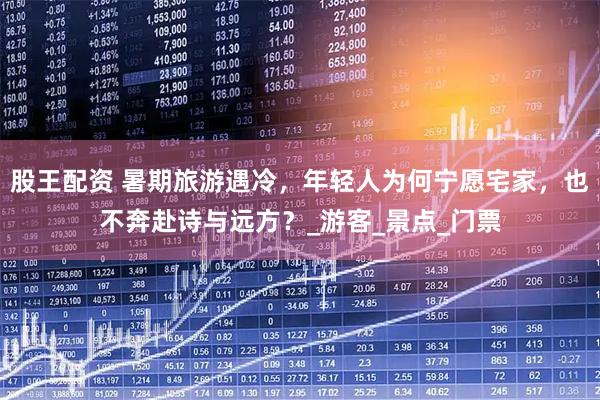 股王配资 暑期旅游遇冷，年轻人为何宁愿宅家，也不奔赴诗与远方？_游客_景点_门票