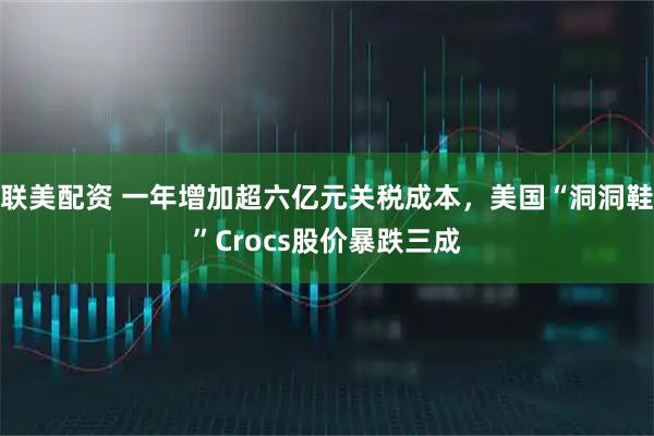 联美配资 一年增加超六亿元关税成本，美国“洞洞鞋”Crocs股价暴跌三成
