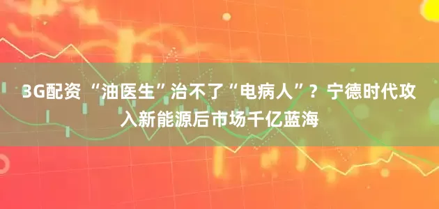 3G配资 “油医生”治不了“电病人”？宁德时代攻入新能源后市场千亿蓝海