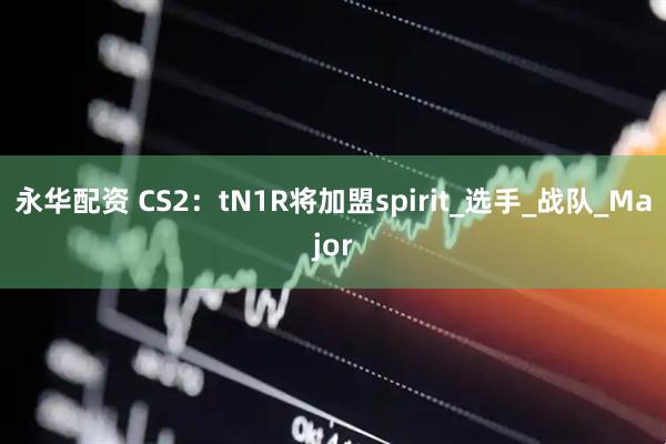 永华配资 CS2：tN1R将加盟spirit_选手_战队_Major