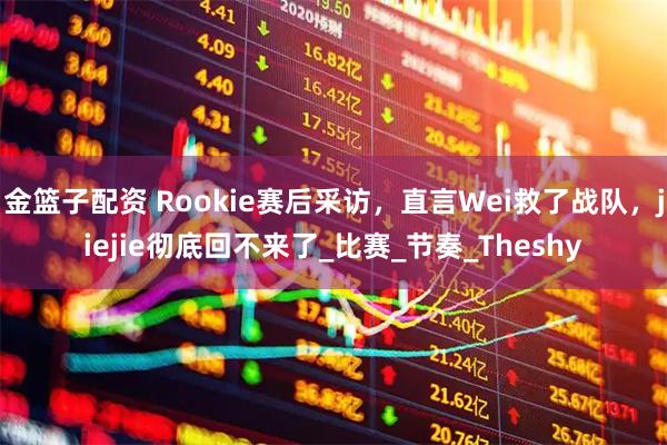 金篮子配资 Rookie赛后采访，直言Wei救了战队，jiejie彻底回不来了_比赛_节奏_Theshy