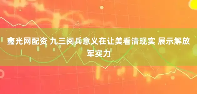 鑫光网配资 九三阅兵意义在让美看清现实 展示解放军实力