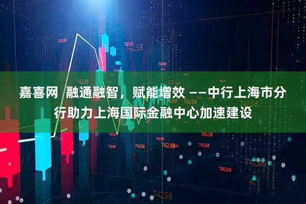 嘉喜网  融通融智，赋能增效 ——中行上海市分行助力上海国际金融中心加速建设