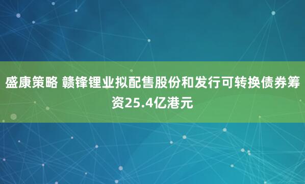 盛康策略 赣锋锂业拟配售股份和发行可转换债券筹资25.4亿港元