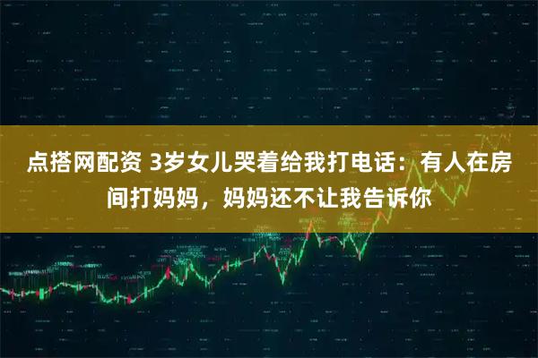点搭网配资 3岁女儿哭着给我打电话：有人在房间打妈妈，妈妈还不让我告诉你