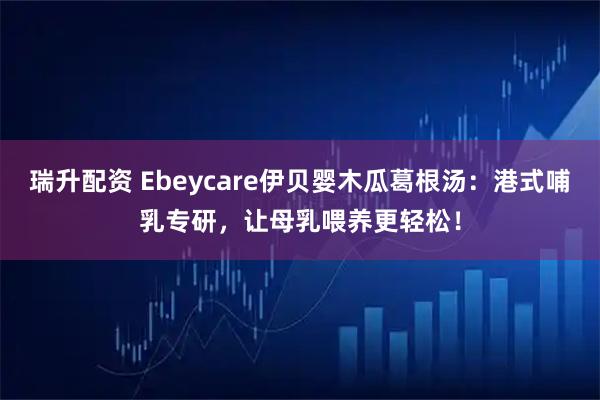 瑞升配资 Ebeycare伊贝婴木瓜葛根汤：港式哺乳专研，让母乳喂养更轻松！