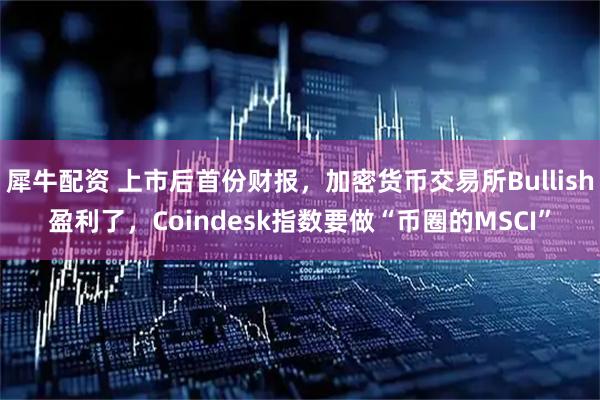 犀牛配资 上市后首份财报，加密货币交易所Bullish盈利了，Coindesk指数要做“币圈的MSCI”