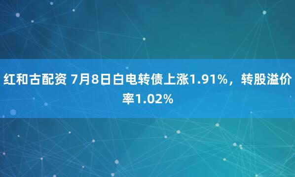 红和古配资 7月8日白电转债上涨1.91%,转股溢价率1.02%