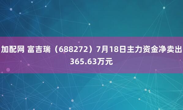 加配网 富吉瑞（688272）7月18日主力资金净卖出365.63万元