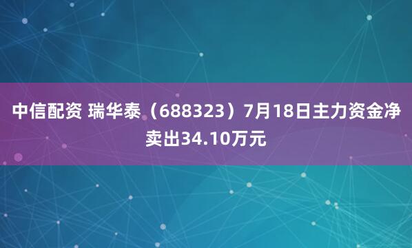 中信配资 瑞华泰（688323）7月18日主力资金净卖出34.10万元