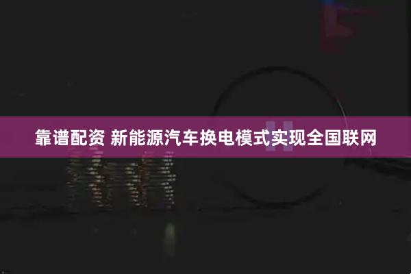 靠谱配资 新能源汽车换电模式实现全国联网