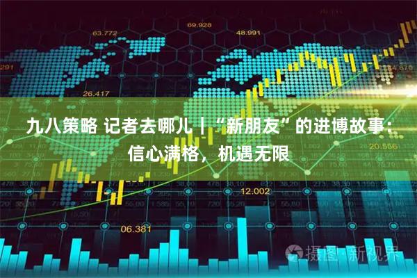 九八策略 记者去哪儿｜“新朋友”的进博故事：信心满格，机遇无限