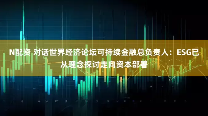 N配资 对话世界经济论坛可持续金融总负责人：ESG已从理念探讨走向资本部署
