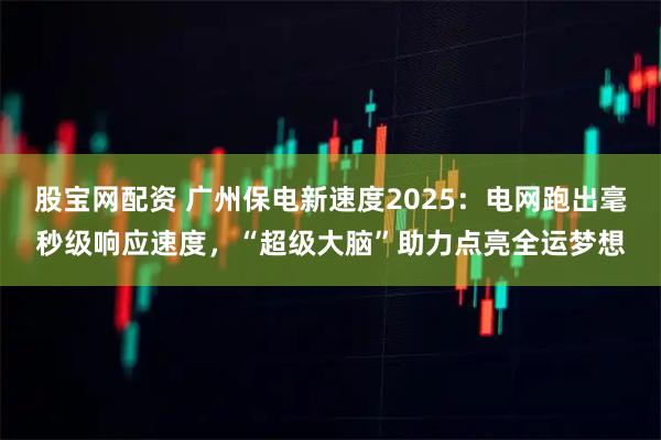 股宝网配资 广州保电新速度2025：电网跑出毫秒级响应速度，“超级大脑”助力点亮全运梦想