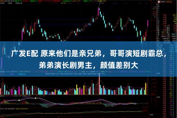 广发E配 原来他们是亲兄弟，哥哥演短剧霸总，弟弟演长剧男主，颜值差别大