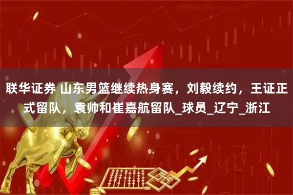 联华证券 山东男篮继续热身赛，刘毅续约，王证正式留队，袁帅和崔嘉航留队_球员_辽宁_浙江