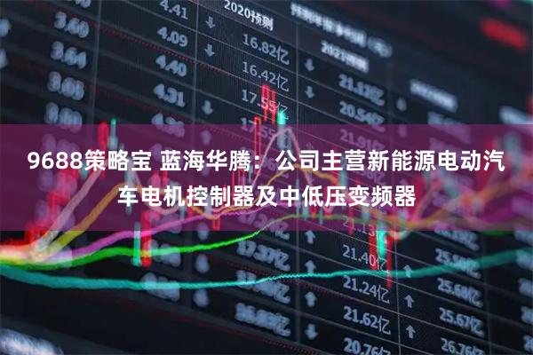 9688策略宝 蓝海华腾：公司主营新能源电动汽车电机控制器及中低压变频器