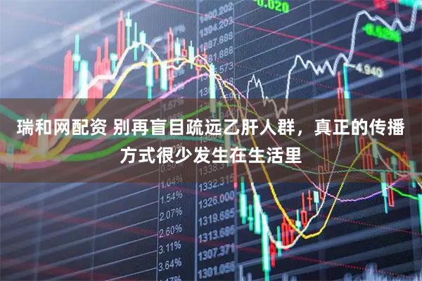 瑞和网配资 别再盲目疏远乙肝人群，真正的传播方式很少发生在生活里